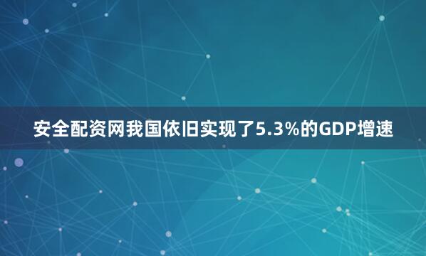 安全配资网我国依旧实现了5.3%的GDP增速