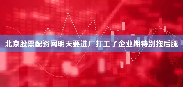 北京股票配资网明天要进厂打工了企业期待别拖后腿