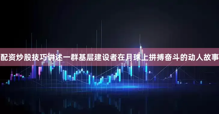 配资炒股技巧讲述一群基层建设者在月球上拼搏奋斗的动人故事