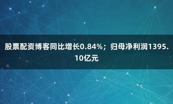 股票配资博客同比增长0.84%；归母净利润1395.10亿元