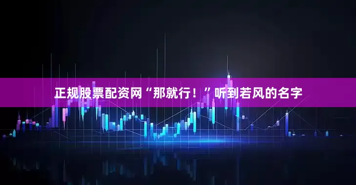 正规股票配资网“那就行！”听到若风的名字