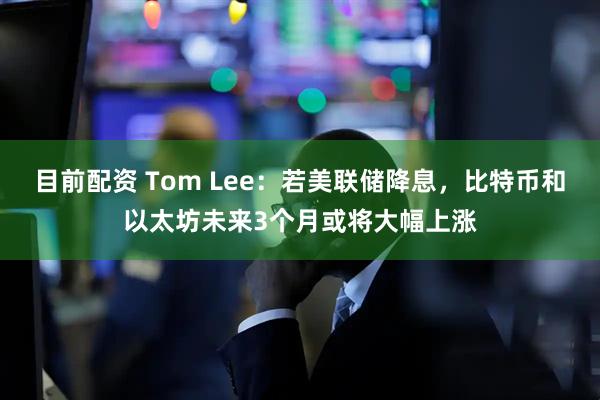 目前配资 Tom Lee：若美联储降息，比特币和以太坊未来3个月或将大幅上涨