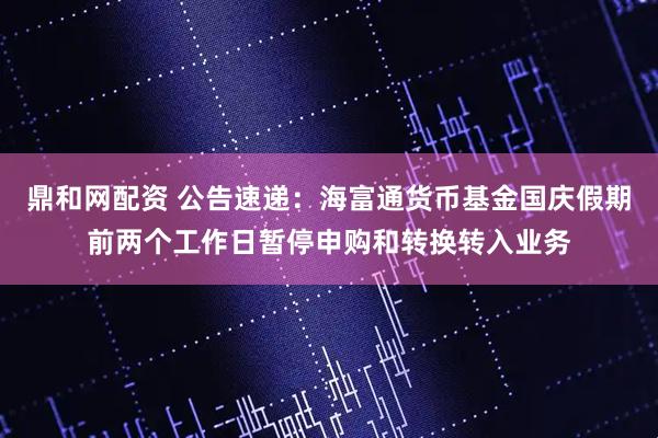 鼎和网配资 公告速递：海富通货币基金国庆假期前两个工作日暂停申购和转换转入业务