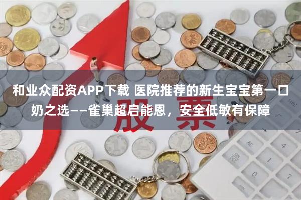 和业众配资APP下载 医院推荐的新生宝宝第一口奶之选——雀巢超启能恩，安全低敏有保障