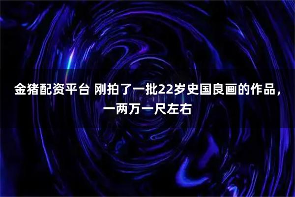 金猪配资平台 刚拍了一批22岁史国良画的作品，一两万一尺左右