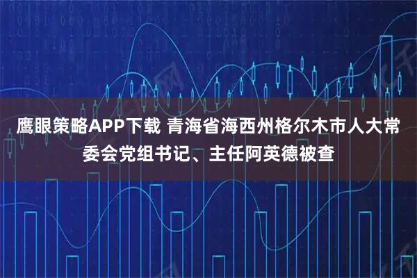 鹰眼策略APP下载 青海省海西州格尔木市人大常委会党组书记、主任阿英德被查