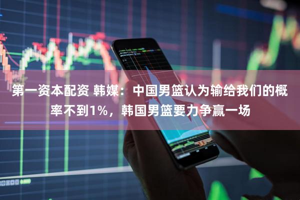 第一资本配资 韩媒：中国男篮认为输给我们的概率不到1%，韩国男篮要力争赢一场
