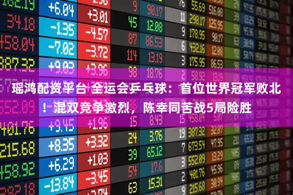 瑶鸿配资平台 全运会乒乓球：首位世界冠军败北！混双竞争激烈，陈幸同苦战5局险胜