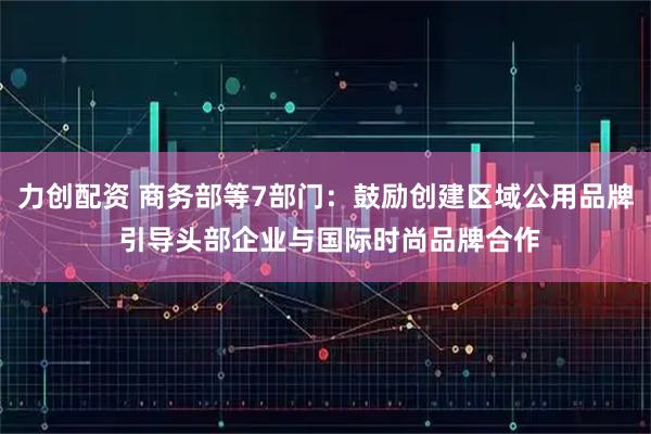 力创配资 商务部等7部门：鼓励创建区域公用品牌 引导头部企业与国际时尚品牌合作