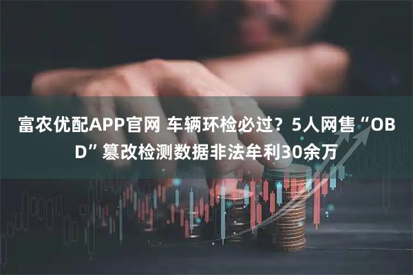 富农优配APP官网 车辆环检必过？5人网售“OBD”篡改检测数据非法牟利30余万