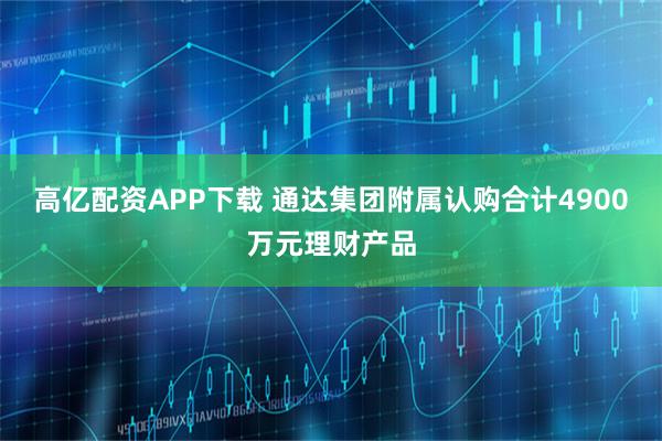 高亿配资APP下载 通达集团附属认购合计4900万元理财产品