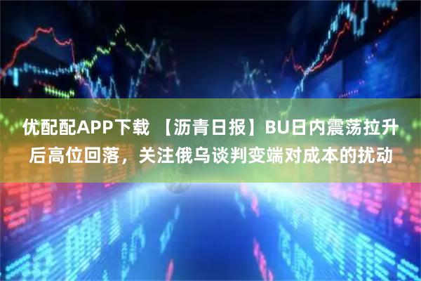 优配配APP下载 【沥青日报】BU日内震荡拉升后高位回落，关注俄乌谈判变端对成本的扰动