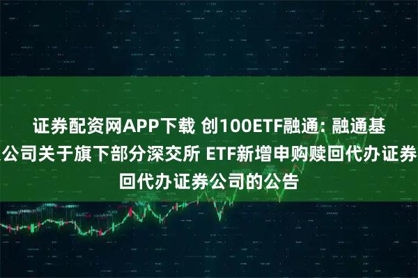 证券配资网APP下载 创100ETF融通: 融通基金管理有限公司关于旗下部分深交所 ETF新增申购赎回代办证券公司的公告