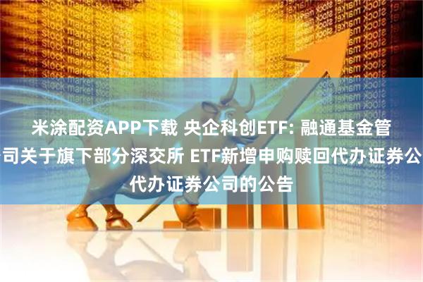 米涂配资APP下载 央企科创ETF: 融通基金管理有限公司关于旗下部分深交所 ETF新增申购赎回代办证券公司的公告