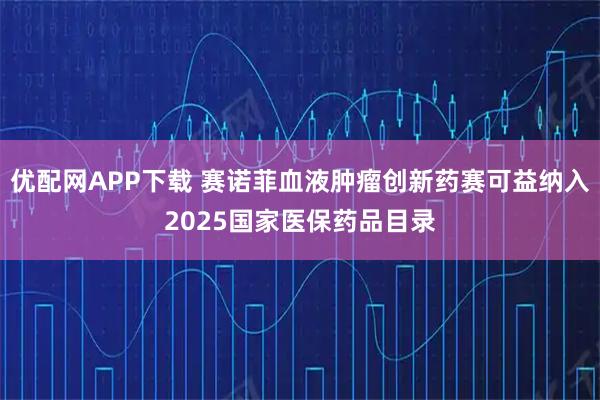 优配网APP下载 赛诺菲血液肿瘤创新药赛可益纳入2025国家医保药品目录