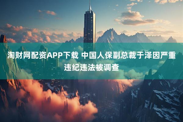 淘财网配资APP下载 中国人保副总裁于泽因严重违纪违法被调查