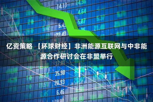 亿资策略 【环球财经】非洲能源互联网与中非能源合作研讨会在非盟举行