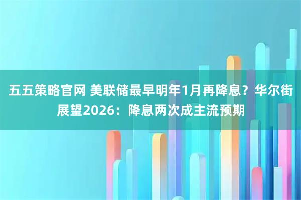 五五策略官网 美联储最早明年1月再降息?华尔街展望2026:降息两次成主流预期