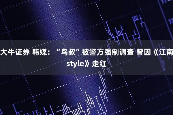 大牛证券 韩媒：“鸟叔”被警方强制调查 曾因《江南style》走红
