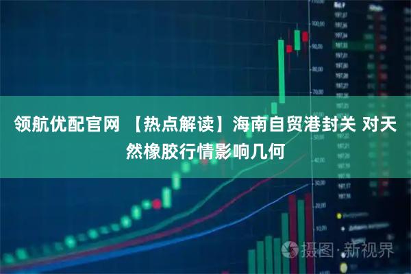 领航优配官网 【热点解读】海南自贸港封关 对天然橡胶行情影响几何