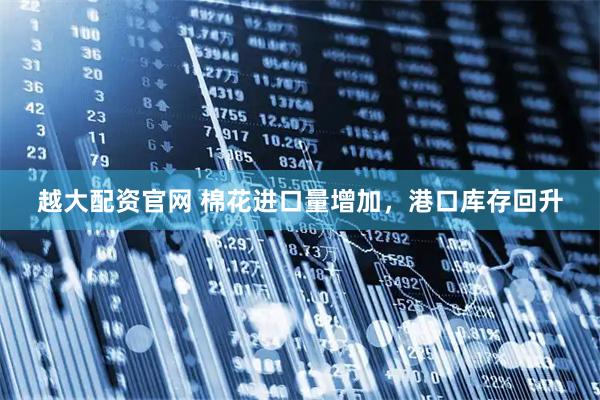 越大配资官网 棉花进口量增加，港口库存回升