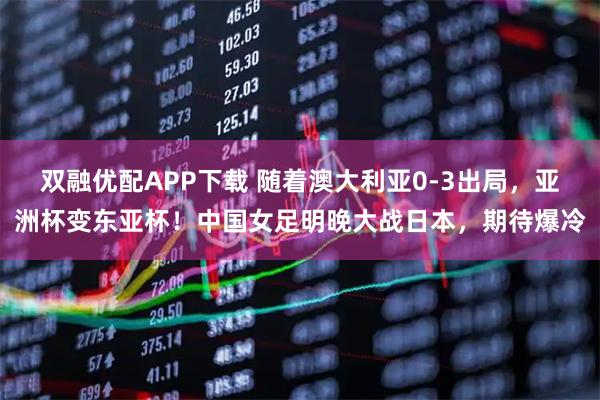 双融优配APP下载 随着澳大利亚0-3出局，亚洲杯变东亚杯！中国女足明晚大战日本，期待爆冷