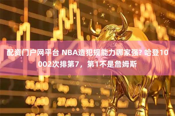 配资门户网平台 NBA造犯规能力哪家强? 哈登10002次排第7，第1不是詹姆斯