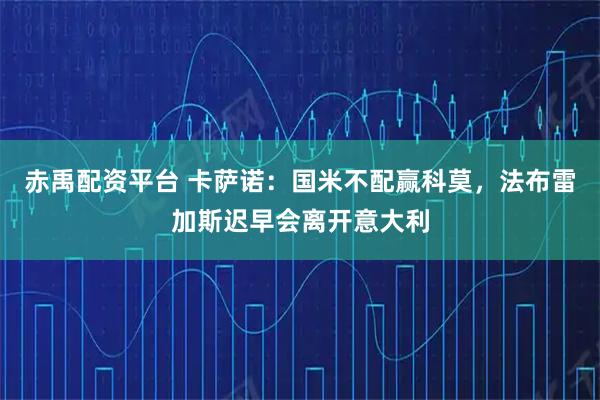 赤禹配资平台 卡萨诺：国米不配赢科莫，法布雷加斯迟早会离开意大利