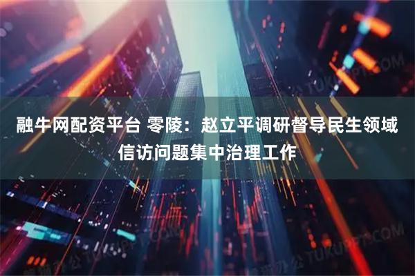 融牛网配资平台 零陵：赵立平调研督导民生领域信访问题集中治理工作
