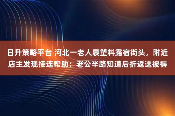 日升策略平台 河北一老人裹塑料露宿街头，附近店主发现接连帮助：老公半路知道后折返送被褥