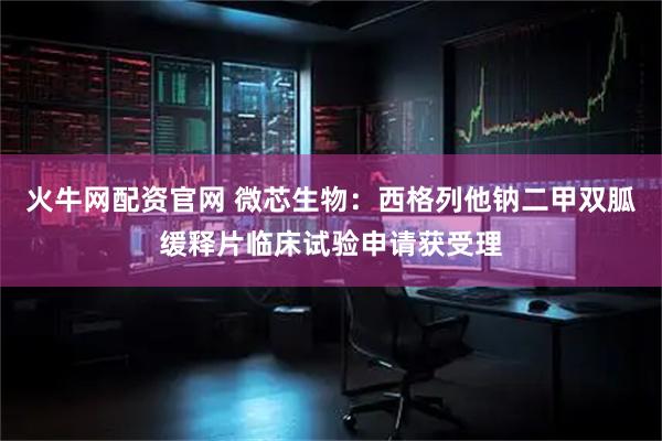 火牛网配资官网 微芯生物：西格列他钠二甲双胍缓释片临床试验申请获受理