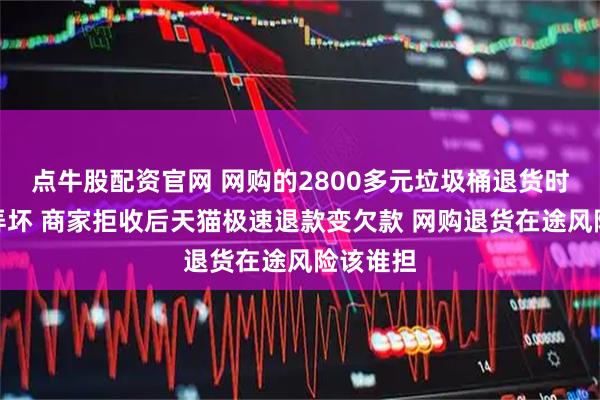 点牛股配资官网 网购的2800多元垃圾桶退货时被申通弄坏 商家拒收后天猫极速退款变欠款 网购退货在途风险该谁担