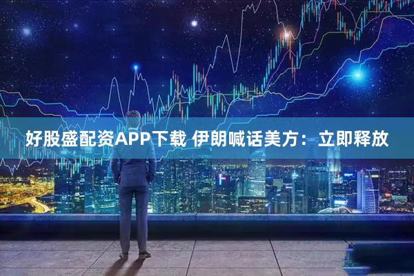 好股盛配资APP下载 伊朗喊话美方：立即释放