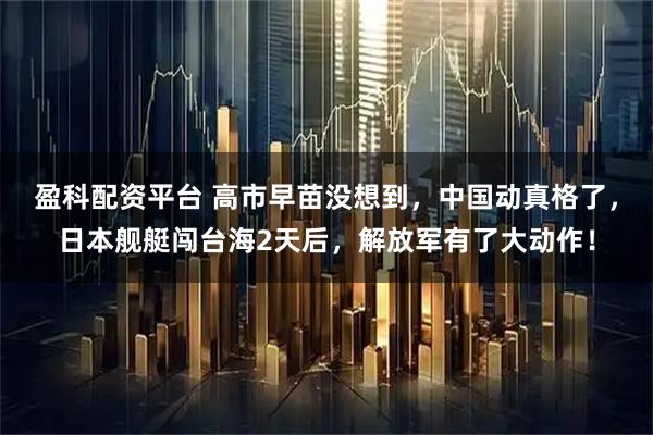 盈科配资平台 高市早苗没想到，中国动真格了，日本舰艇闯台海2天后，解放军有了大动作！