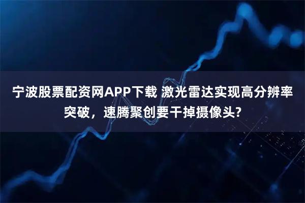 宁波股票配资网APP下载 激光雷达实现高分辨率突破，速腾聚创要干掉摄像头?