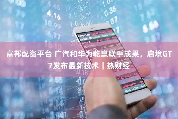 富邦配资平台 广汽和华为乾崑联手成果，启境GT7发布最新技术｜热财经