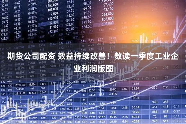 期货公司配资 效益持续改善！数读一季度工业企业利润版图