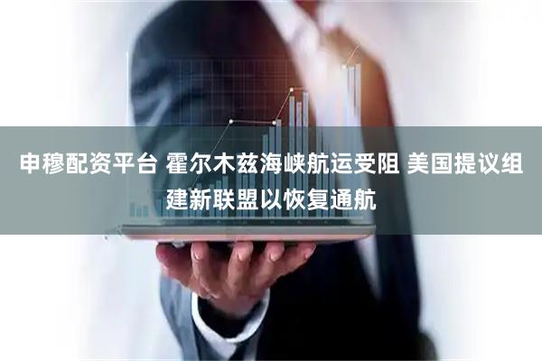 申穆配资平台 霍尔木兹海峡航运受阻 美国提议组建新联盟以恢复通航