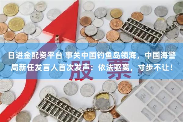 日进金配资平台 事关中国钓鱼岛领海，中国海警局新任发言人首次发声：依法驱离，寸步不让！