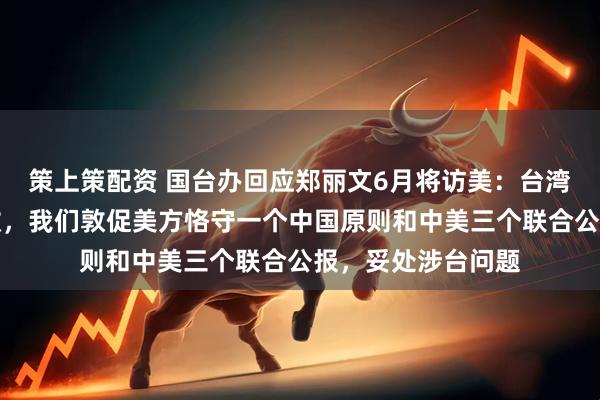 策上策配资 国台办回应郑丽文6月将访美：台湾问题纯属中国内政，我们敦促美方恪守一个中国原则和中美三个联合公报，妥处涉台问题