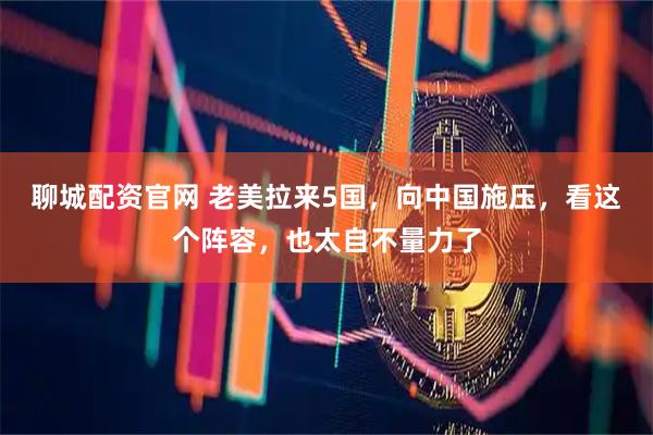 聊城配资官网 老美拉来5国，向中国施压，看这个阵容，也太自不量力了
