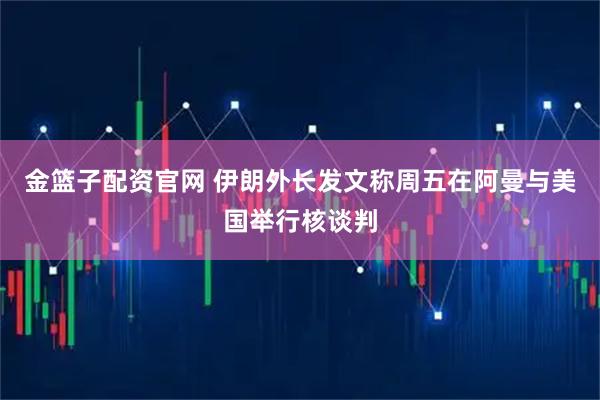 金篮子配资官网 伊朗外长发文称周五在阿曼与美国举行核谈判