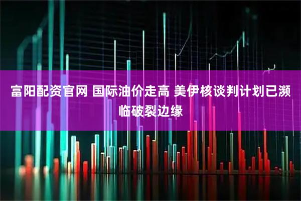 富阳配资官网 国际油价走高 美伊核谈判计划已濒临破裂边缘