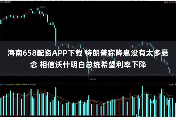 海南658配资APP下载 特朗普称降息没有太多悬念 相信沃什明白总统希望利率下降