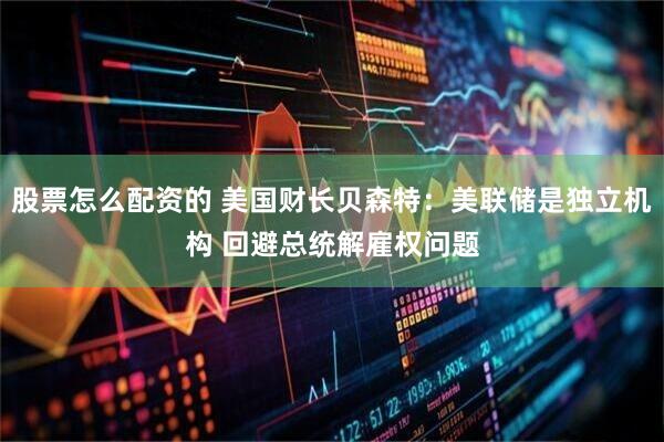 股票怎么配资的 美国财长贝森特：美联储是独立机构 回避总统解雇权问题