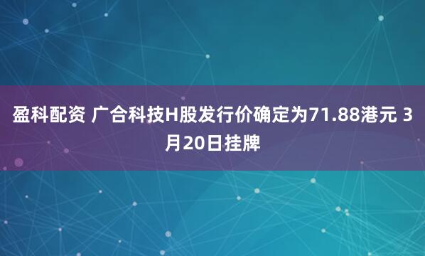 盈科配资 广合科技H股发行价确定为71.88港元 3月20日挂牌