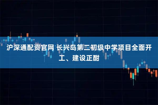 沪深通配资官网 长兴岛第二初级中学项目全面开工、建设正酣