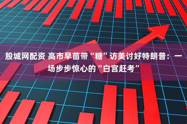 股城网配资 高市早苗带“糖”访美讨好特朗普：一场步步惊心的“白宫赶考”