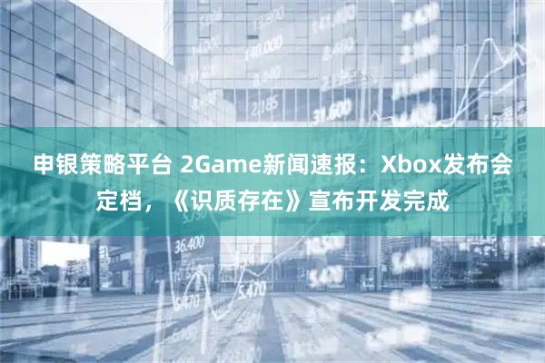 申银策略平台 2Game新闻速报：Xbox发布会定档，《识质存在》宣布开发完成
