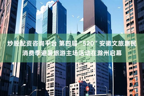 炒股配资咨询平台 第四届“520”安徽文旅惠民消费季避暑旅游主场活动在滁州启幕